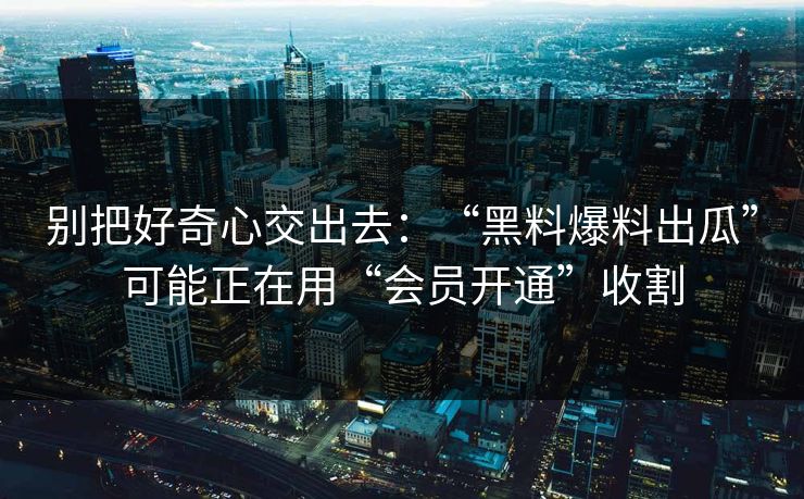 别把好奇心交出去：“黑料爆料出瓜”可能正在用“会员开通”收割