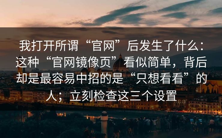 我打开所谓“官网”后发生了什么：这种“官网镜像页”看似简单，背后却是最容易中招的是“只想看看”的人；立刻检查这三个设置