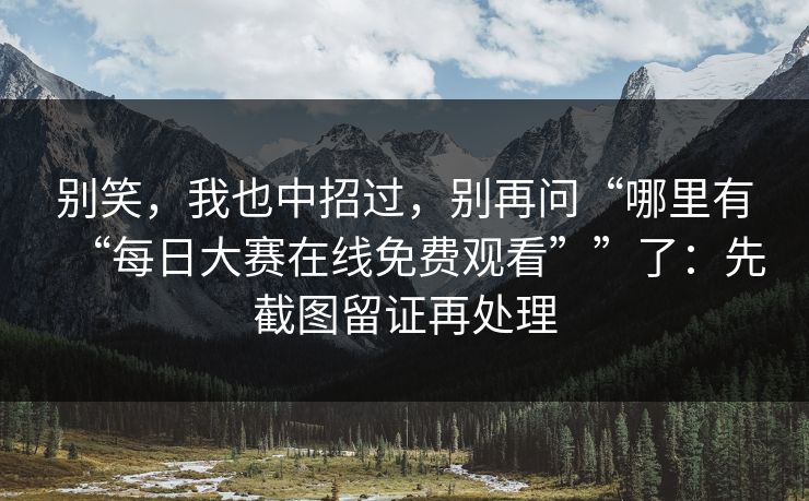 别笑，我也中招过，别再问“哪里有“每日大赛在线免费观看””了：先截图留证再处理
