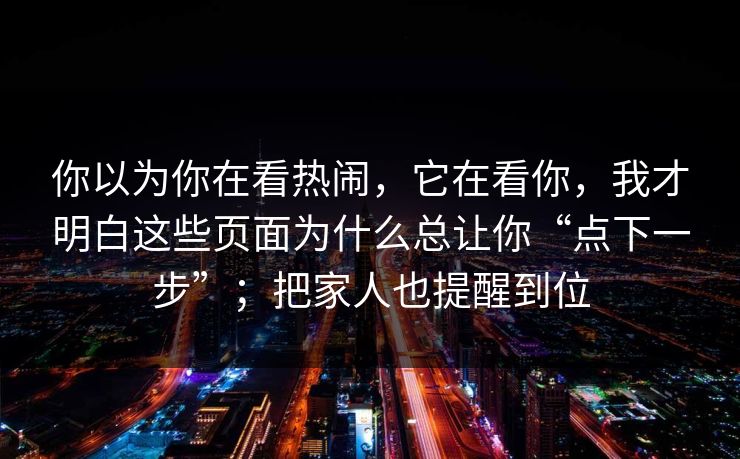 你以为你在看热闹，它在看你，我才明白这些页面为什么总让你“点下一步”；把家人也提醒到位
