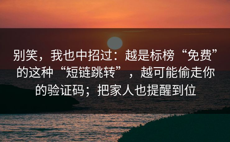 别笑，我也中招过：越是标榜“免费”的这种“短链跳转”，越可能偷走你的验证码；把家人也提醒到位