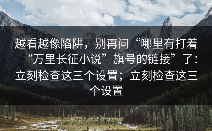 越看越像陷阱，别再问“哪里有打着“万里长征小说”旗号的链接”了：立刻检查这三个设置；立刻检查这三个设置