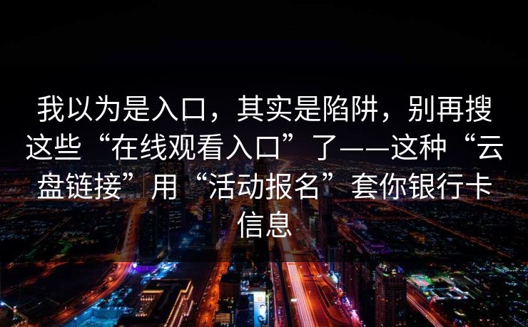 我以为是入口，其实是陷阱，别再搜这些“在线观看入口”了——这种“云盘链接”用“活动报名”套你银行卡信息