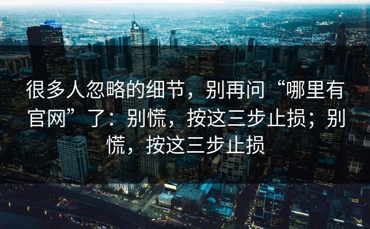 很多人忽略的细节，别再问“哪里有官网”了：别慌，按这三步止损；别慌，按这三步止损