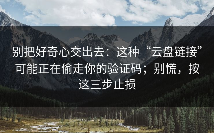 别把好奇心交出去：这种“云盘链接”可能正在偷走你的验证码；别慌，按这三步止损