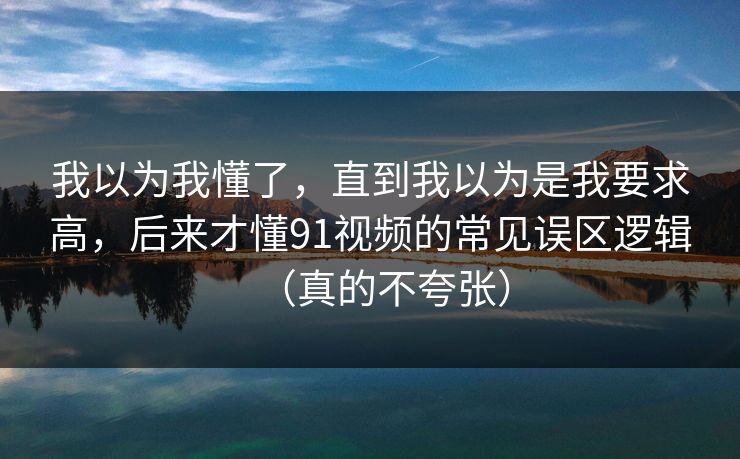 我以为我懂了，直到我以为是我要求高，后来才懂91视频的常见误区逻辑（真的不夸张）